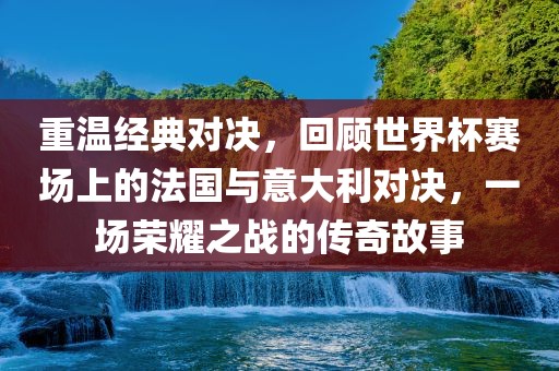 重温经典对决，回顾世界杯赛场上的法国与意大利对决，一场荣耀之战的传奇故事