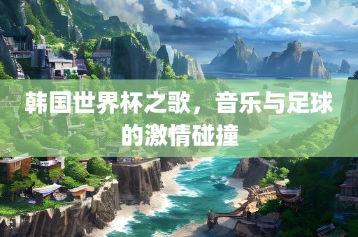 韩国世界杯之歌，音乐与足球的激情碰撞