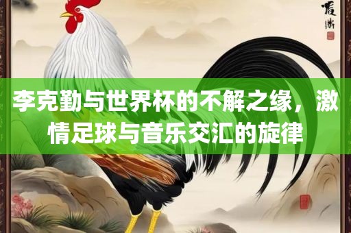 李克勤与世界杯的不解之缘，激情足球与音乐交汇的旋律