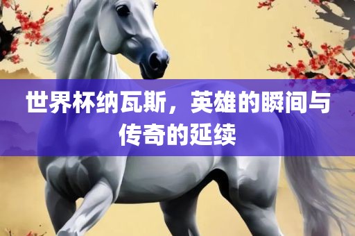 世界杯纳瓦斯，英雄的瞬间与传奇的延续