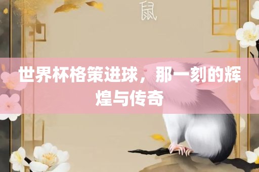 世界杯格策进球，那一刻的辉煌与传奇