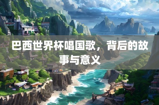 巴西世界杯唱国歌，背后的故事与意义