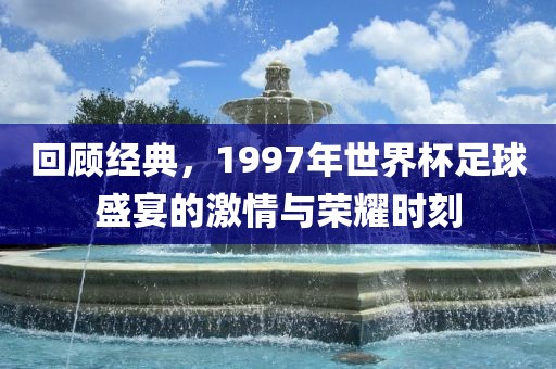 回顾经典，1997年世界杯足球盛宴的激情与荣耀时刻