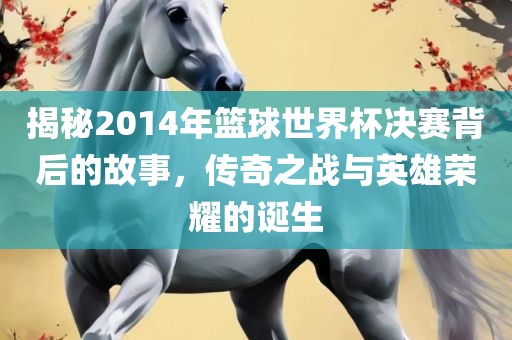揭秘2014年篮球世界杯决赛背后的故事，传奇之战与英雄荣耀的诞生