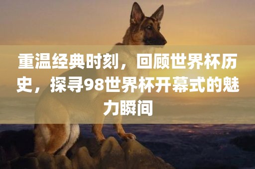 重温经典时刻，回顾世界杯历史，探寻98世界杯开幕式的魅力瞬间