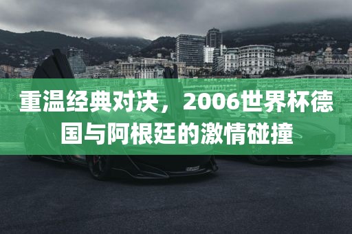 重温经典对决，2006世界杯德国与阿根廷的激情碰撞