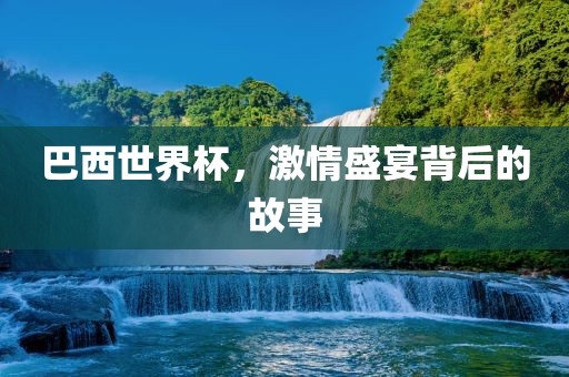巴西世界杯，激情盛宴背后的故事