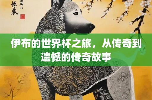 伊布的世界杯之旅，从传奇到遗憾的传奇故事吉安市靖泰电力工程有限公司