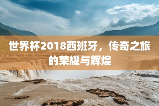 世界杯2018西班牙，传奇之旅的荣耀与辉煌