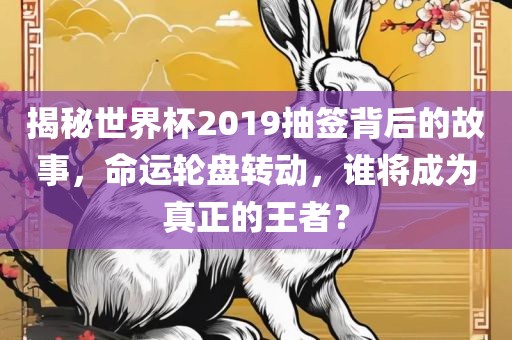 揭秘世界杯2019抽签背后的故事，命运轮盘转动，谁将成为真正的王者？