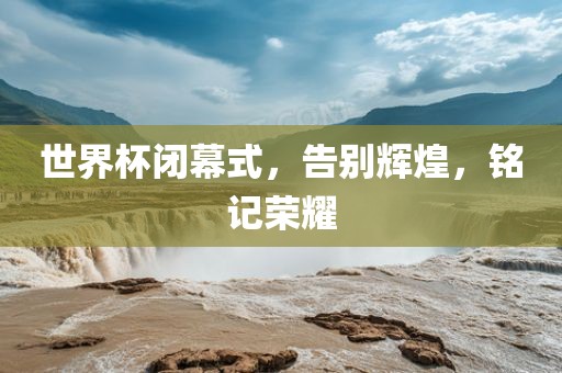 世界杯闭幕式，告别辉煌，铭记荣耀