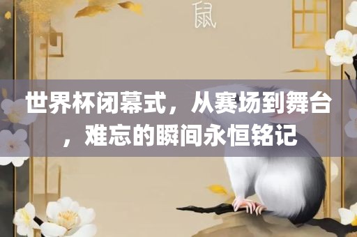 世界杯闭幕式，从赛场到舞台，难忘的瞬间永恒铭记