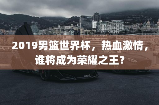 2019男篮世界杯，热血激情，谁将成为荣耀之王？吉安市靖泰电力工程有限公司