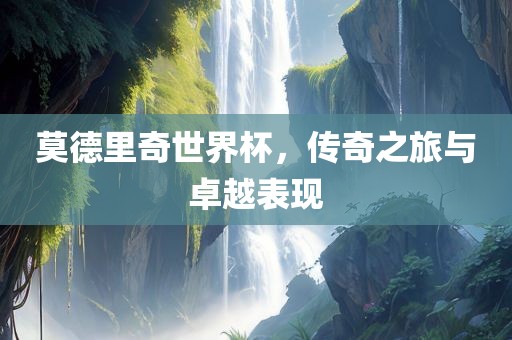 莫德里奇世界杯，传奇之旅与卓越表现