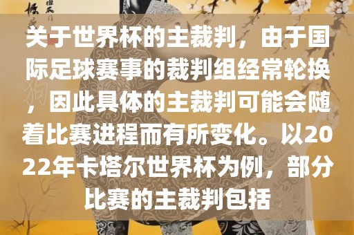 关于世界杯的主裁判，由于国际足球赛事的裁判组经常轮换，因此具体的主裁判可能会随着比赛进程而有所变化。以2022年卡塔尔世界杯为例，部分比赛的主裁判包括吉安市靖泰电力工程有限公司