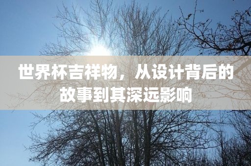 世界杯吉祥物，从设计背后的故事到其深远影响