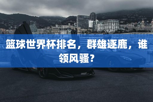 篮球世界杯排名，群雄逐鹿，谁领风骚？吉安市靖泰电力工程有限公司