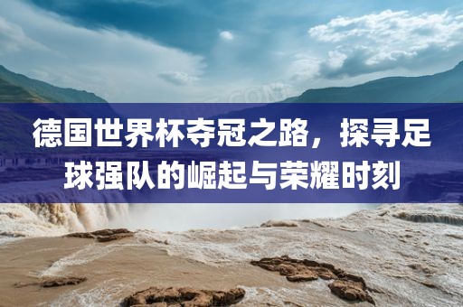 德国世界杯夺冠之路，探寻足球强队的崛起与荣耀时刻