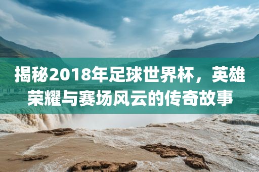 揭秘2018年足球世界杯，英雄吉安市靖泰电力工程有限公司荣耀与赛场风云的传奇故事