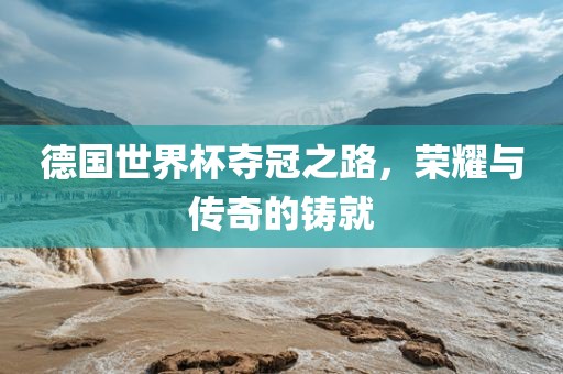 德国世界杯夺冠之路，荣耀与传奇的铸就吉安市靖泰电力工程有限公司