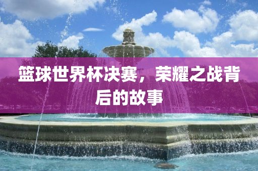篮球世界杯决赛，荣耀之战背后的故事吉安市靖泰电力工程有限公司