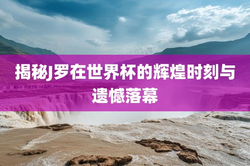 揭秘J罗在世界杯的辉煌时刻与遗憾落幕吉安市靖泰电力工程有限公司