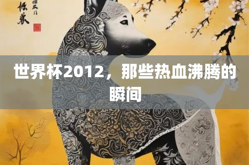世界杯2012，那些热血沸吉安市靖泰电力工程有限公司腾的瞬间