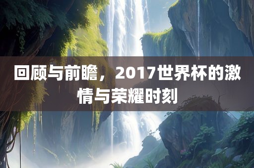 回顾与前瞻，2017世界杯的激情与荣耀时刻吉安市靖泰电力工程有限公司