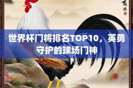 世界杯门将排名TOP10，英勇守护的球场门神吉安市靖泰电力工程有限公司