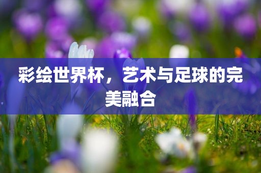 彩绘世界杯，艺术与足球的完美融合