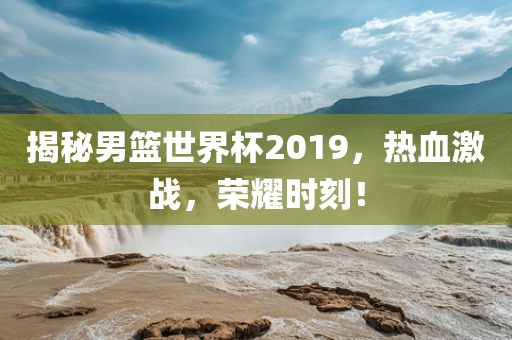 揭秘男篮世界杯2019，热血激战，荣耀时刻！吉安市靖泰电力工程有限公司