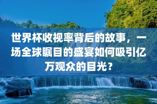 世界杯收视率背后的故事，一场全球瞩目的盛宴如何吸引亿万观众的目光？吉安市靖泰电力工程有限公司