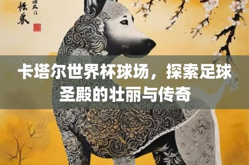 卡塔尔世界杯球场，探索足球圣殿的壮丽与传奇吉安市靖泰电力工程有限公司
