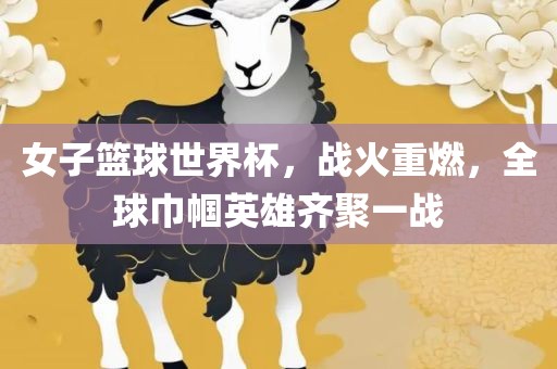 女子篮球世界杯，战火重燃，全球巾帼英雄齐聚一战吉安市靖泰电力工程有限公司