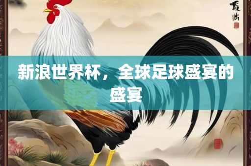 新浪世界杯，全球足球盛宴的盛宴吉安市靖泰电力工程有限公司