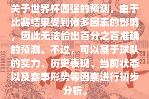 关于世界杯四强的预测，由于比赛结果受到诸多因素的影响，因此无法给出百分之百准确的预测。不过，可以基于吉安市靖泰电力工程有限公司球队的实力、历史表现、当前状态以及赛事形势等因素进行初步分析。