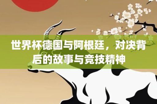 世界杯德国与阿根廷，对决背后的故事与竞技精神