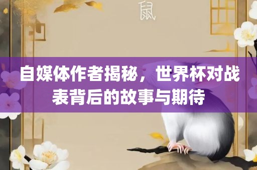 自媒体作者揭秘，世界杯对战表背后的故事与期待