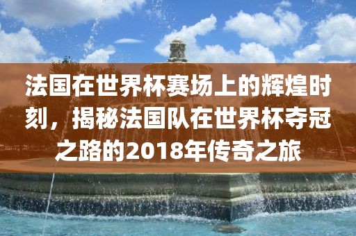 法国在世界杯赛场上的辉煌时刻，揭秘法国队在世界杯夺冠之路的2018年传奇之旅吉安市靖泰电力工程有限公司