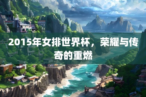 2015年女排世界杯，荣耀与传奇的重燃吉安市靖泰电力工程有限公司