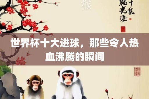 世界杯十大进球，那些令人热血沸腾的瞬间吉安市靖泰电力工程有限公司