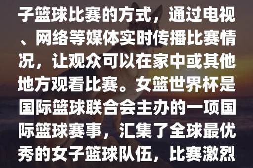 直播女篮世界杯是一种观看女子篮球比赛的方式，通过电视、网络等媒体实时传播比赛情况，吉安市靖泰电力工程有限公司让观众可以在家中或其他地方观看比赛。女篮世界杯是国际篮球联合会主办的一项国际篮球赛事，汇集了全球最优秀的女子篮球队伍，比赛激烈、精彩纷呈。