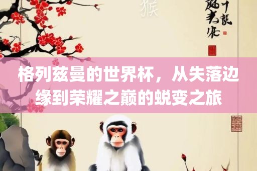 格列兹曼的世界杯，从失落边缘到荣耀之巅的蜕变之旅吉安市靖泰电力工程有限公司