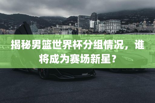 揭秘男篮世界杯分组情况，谁将成为赛场新星？吉安市靖泰电力工程有限公司