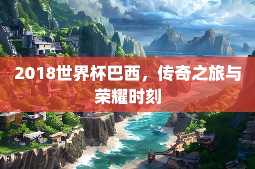 2018世界杯巴西，传奇之旅与荣耀时刻吉安市靖泰电力工程有限公司