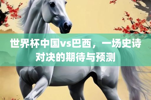 世界杯中国vs巴西，一场史诗对决的期待与预测吉安市靖泰电力工程有限公司