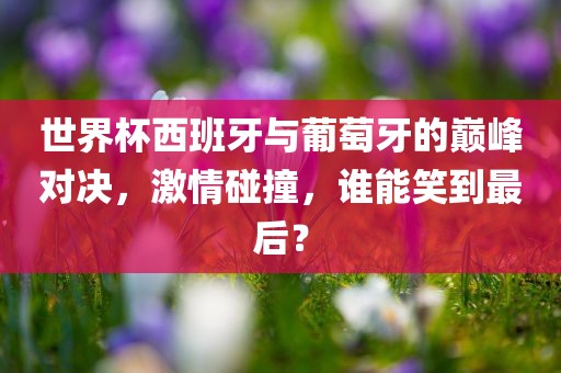 世界杯西班牙与葡萄牙的巅峰对决，激情碰撞，谁能笑到最后？