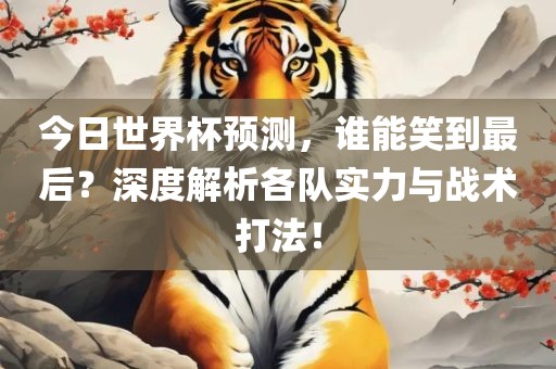 今日世界杯预测，谁能笑到最后？深度解析各队实力与战术打法！