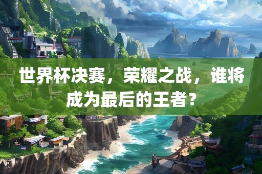 世界杯决赛，荣耀之战，谁将成为最后的王者？吉安市靖泰电力工程有限公司