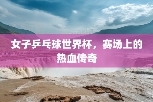 女子乒乓球世界杯，赛场上的热血传奇吉安市靖泰电力工程有限公司